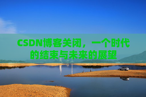 CSDN博客关闭,一个时代的结束与未来的展望 CSDN博客关闭,一个时代的结束与未来的展望